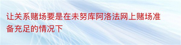 让关系赌场要是在未努库阿洛法网上赌场准备充足的情况下