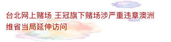 台北网上赌场 王冠旗下赌场涉严重违章澳洲维省当局延伸访问