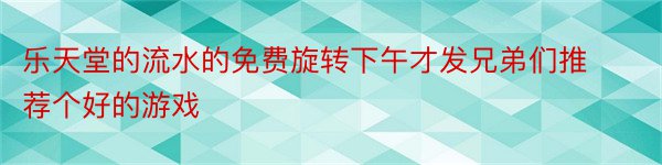 乐天堂的流水的免费旋转下午才发兄弟们推荐个好的游戏