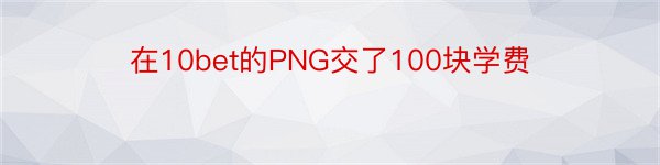 在10bet的PNG交了100块学费