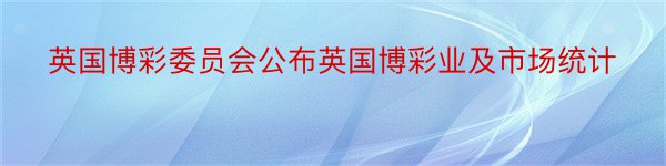 英国博彩委员会公布英国博彩业及市场统计