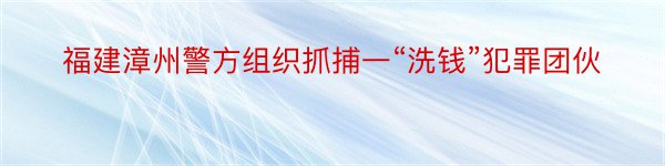 福建漳州警方组织抓捕一“洗钱”犯罪团伙