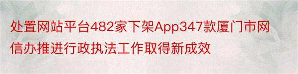 处置网站平台482家下架App347款厦门市网信办推进行政执法工作取得新成效