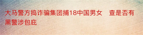 大马警方捣诈骗集团捕18中国男女　查是否有黑警涉包庇