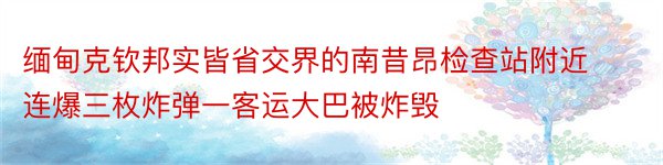 缅甸克钦邦实皆省交界的南昔昂检查站附近连爆三枚炸弹一客运大巴被炸毁