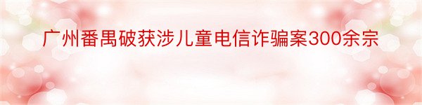 广州番禺破获涉儿童电信诈骗案300余宗