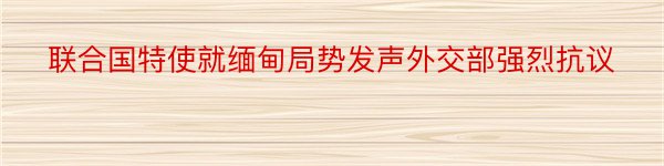 联合国特使就缅甸局势发声外交部强烈抗议