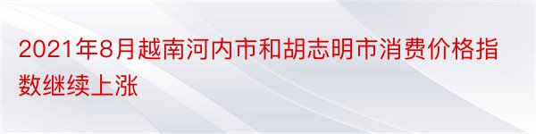 2021年8月越南河内市和胡志明市消费价格指数继续上涨