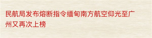 民航局发布熔断指令缅甸南方航空仰光至广州又再次上榜