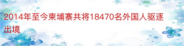 2014年至今柬埔寨共将18470名外国人驱逐出境