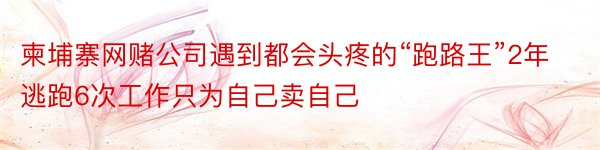 柬埔寨网赌公司遇到都会头疼的“跑路王”2年逃跑6次工作只为自己卖自己