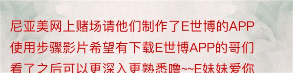 尼亚美网上赌场请他们制作了E世博的APP使用步骤影片希望有下载E世博APP的哥们看了之后可以更深入更熟悉噜~~E妹妹爱你们大家~~E世博APP教学：http://v.youk