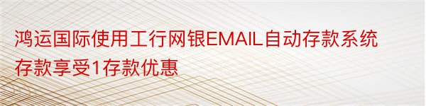 鸿运国际使用工行网银EMAIL自动存款系统存款享受1存款优惠