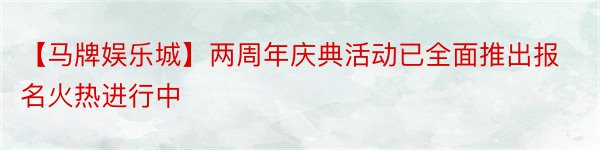 【马牌娱乐城】两周年庆典活动已全面推出报名火热进行中