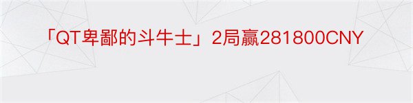 「QT卑鄙的斗牛士」2局赢281800CNY