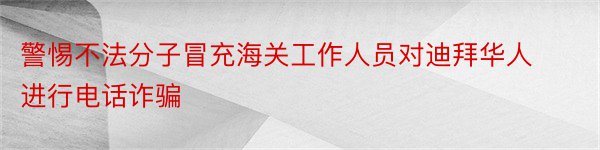 警惕不法分子冒充海关工作人员对迪拜华人进行电话诈骗