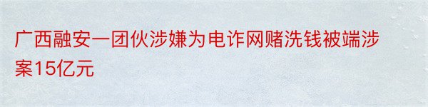 广西融安一团伙涉嫌为电诈网赌洗钱被端涉案15亿元