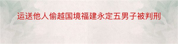 运送他人偷越国境福建永定五男子被判刑