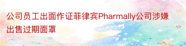 公司员工出面作证菲律宾Pharmally公司涉嫌出售过期面罩