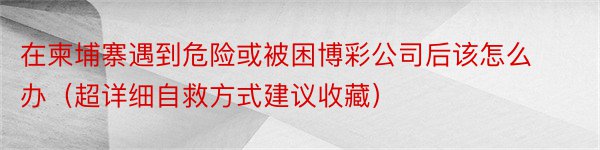 在柬埔寨遇到危险或被困博彩公司后该怎么办（超详细自救方式建议收藏）