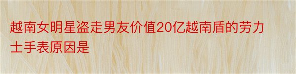 越南女明星盗走男友价值20亿越南盾的劳力士手表原因是