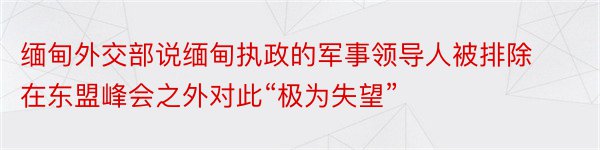 缅甸外交部说缅甸执政的军事领导人被排除在东盟峰会之外对此“极为失望”