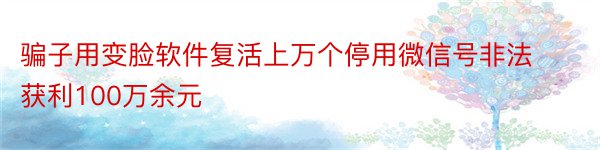 骗子用变脸软件复活上万个停用微信号非法获利100万余元