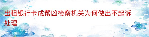 出租银行卡成帮凶检察机关为何做出不起诉处理