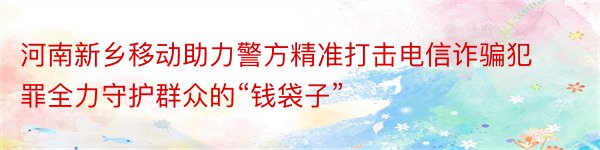 河南新乡移动助力警方精准打击电信诈骗犯罪全力守护群众的“钱袋子”